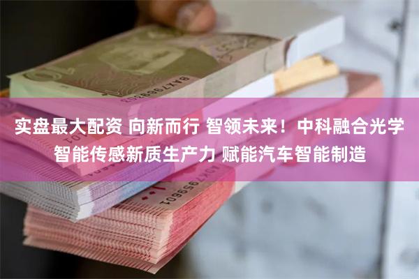 实盘最大配资 向新而行 智领未来！中科融合光学智能传感新质生产力 赋能汽车智能制造